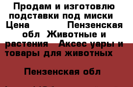 Продам и изготовлю подставки под миски › Цена ­ 2 500 - Пензенская обл. Животные и растения » Аксесcуары и товары для животных   . Пензенская обл.